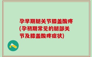 孕早期腿关节膝盖酸疼(孕初期常见的腿部关节及膝盖酸疼症状)