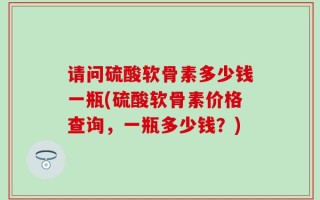 请问硫酸软骨素多少钱一瓶(硫酸软骨素价格查询，一瓶多少钱？)