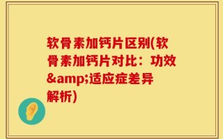 软骨素加钙片区别(软骨素加钙片对比：功效&适应症差异解析)