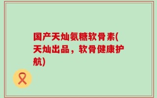 国产天灿氨糖软骨素(天灿出品，软骨健康护航)
