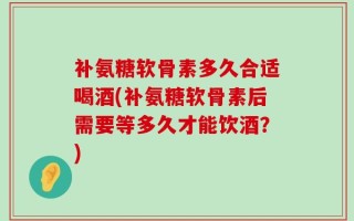 补氨糖软骨素多久合适喝酒(补氨糖软骨素后需要等多久才能饮酒？)