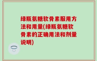 绿瓶氨糖软骨素服用方法和用量(绿瓶氨糖软骨素的正确用法和剂量说明)