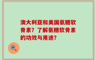 澳大利亚和美国氨糖软骨素？了解氨糖软骨素的功效与用途？