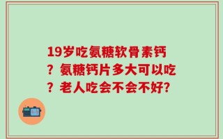 19岁吃氨糖软骨素钙？氨糖钙片多大可以吃？老人吃会不会不好？