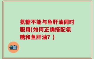 氨糖不能与鱼肝油同时服用(如何正确搭配氨糖和鱼肝油？)