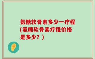 氨糖软骨素多少一疗程(氨糖软骨素疗程价格是多少？)