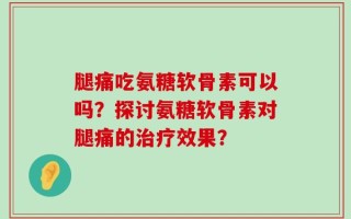 腿痛吃氨糖软骨素可以吗？探讨氨糖软骨素对腿痛的治疗效果？