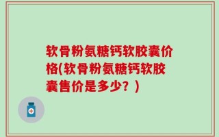 软骨粉氨糖钙软胶囊价格(软骨粉氨糖钙软胶囊售价是多少？)
