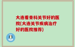 大连看骨科关节好的医院(大连关节疾病治疗好的医院推荐)
