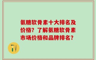 氨糖软骨素十大排名及价格？了解氨糖软骨素市场价格和品牌排名？