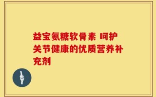 益宝氨糖软骨素 呵护关节健康的优质营养补充剂