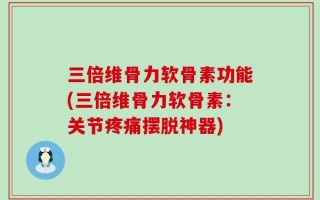 三倍维骨力软骨素功能(三倍维骨力软骨素：关节疼痛摆脱神器)