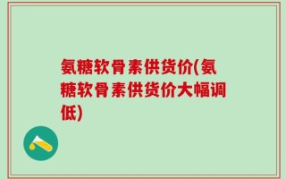 氨糖软骨素供货价(氨糖软骨素供货价大幅调低)