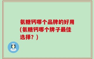 氨糖钙哪个品牌的好用(氨糖钙哪个牌子最佳选择？)