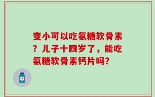 变小可以吃氨糖软骨素？儿子十四岁了，能吃氨糖软骨素钙片吗？