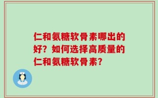 仁和氨糖软骨素哪出的好？如何选择高质量的仁和氨糖软骨素？