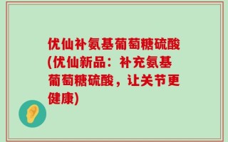 优仙补氨基葡萄糖硫酸(优仙新品：补充氨基葡萄糖硫酸，让关节更健康)