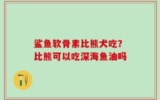 鲨鱼软骨素比熊犬吃？比熊可以吃深海鱼油吗