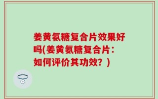 姜黄氨糖复合片效果好吗(姜黄氨糖复合片：如何评价其功效？)