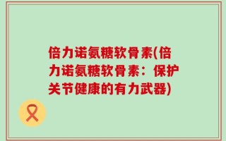 倍力诺氨糖软骨素(倍力诺氨糖软骨素：保护关节健康的有力武器)