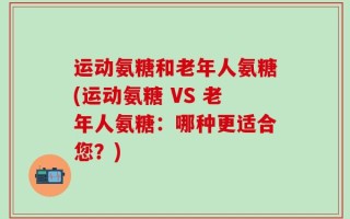 运动氨糖和老年人氨糖(运动氨糖 VS 老年人氨糖：哪种更适合您？)