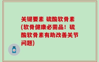 关键要素 硫酸软骨素(软骨健康必需品！硫酸软骨素有助改善关节问题)