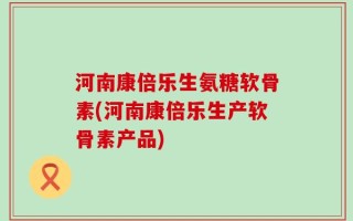 河南康倍乐生氨糖软骨素(河南康倍乐生产软骨素产品)