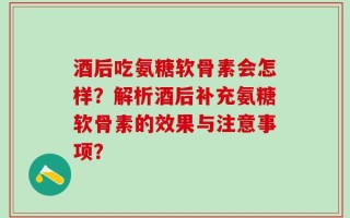 酒后吃氨糖软骨素会怎样？解析酒后补充氨糖软骨素的效果与注意事项？