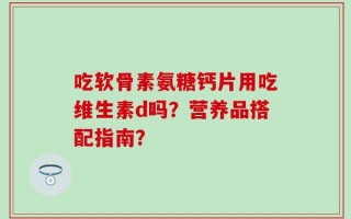 吃软骨素氨糖钙片用吃维生素d吗？营养品搭配指南？