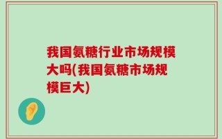 我国氨糖行业市场规模大吗(我国氨糖市场规模巨大)
