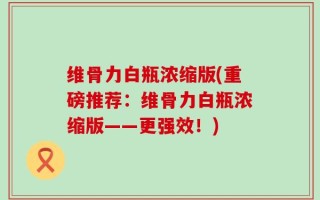 维骨力白瓶浓缩版(重磅推荐：维骨力白瓶浓缩版——更强效！)
