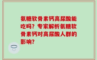 氨糖软骨素钙高尿酸能吃吗？专家解析氨糖软骨素钙对高尿酸人群的影响？