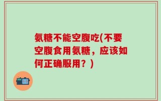 氨糖不能空腹吃(不要空腹食用氨糖，应该如何正确服用？)