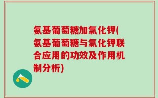 氨基葡萄糖加氯化钾(氨基葡萄糖与氯化钾联合应用的功效及作用机制分析)