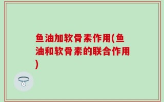 鱼油加软骨素作用(鱼油和软骨素的联合作用)