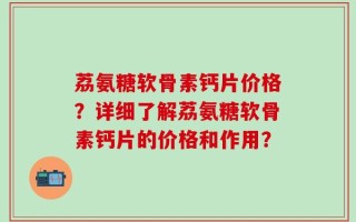 荔氨糖软骨素钙片价格？详细了解荔氨糖软骨素钙片的价格和作用？