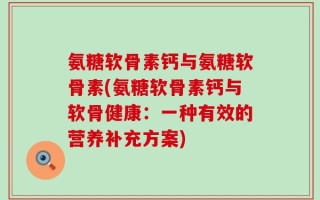 氨糖软骨素钙与氨糖软骨素(氨糖软骨素钙与软骨健康：一种有效的营养补充方案)