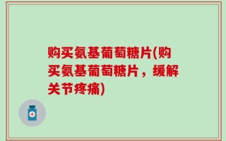 购买氨基葡萄糖片(购买氨基葡萄糖片，缓解关节疼痛)