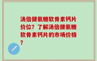 汤倍健氨糖软骨素钙片价位？了解汤倍健氨糖软骨素钙片的市场价格？
