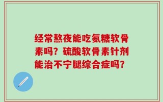 经常熬夜能吃氨糖软骨素吗？硫酸软骨素针剂能治不宁腿综合症吗？