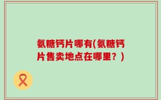 氨糖钙片哪有(氨糖钙片售卖地点在哪里？)