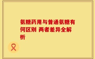 氨糖药用与普通氨糖有何区别 两者差异全解析