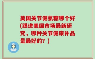 美国关节健氨糖哪个好(跟进美国市场最新研究，哪种关节健康补品是最好的？)