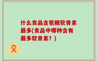 什么食品含氨糖软骨素最多(食品中哪种含有最多软骨素？)