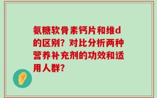 氨糖软骨素钙片和维d的区别？对比分析两种营养补充剂的功效和适用人群？