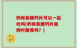 奶和氨糖钙片可以一起吃吗(奶和氨糖钙片能同时服用吗？)