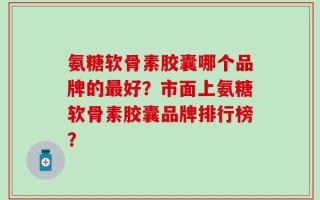 氨糖软骨素胶囊哪个品牌的最好？市面上氨糖软骨素胶囊品牌排行榜？