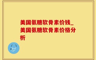 美国氨糖软骨素价钱_美国氨糖软骨素价格分析