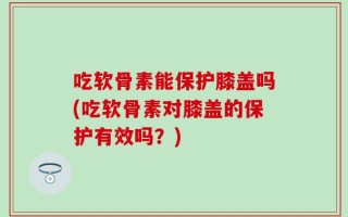 吃软骨素能保护膝盖吗(吃软骨素对膝盖的保护有效吗？)