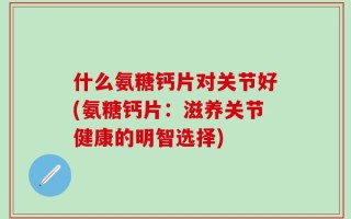 什么氨糖钙片对关节好(氨糖钙片：滋养关节健康的明智选择)